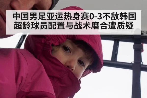 中国男足亚运热身赛0-3不敌韩国 超龄球员配置与战术磨合遭质疑