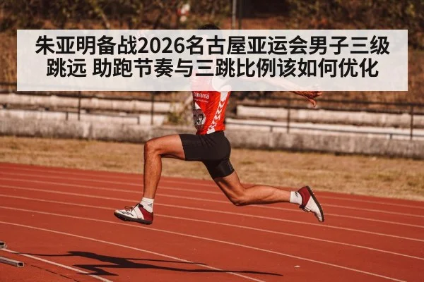 朱亚明备战2026名古屋亚运会男子三级跳远 助跑节奏与三跳比例该如何优化